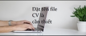 Đặt tên file CV hay và thuyết phục nhà tuyển dụng trao cơ hội việc làm